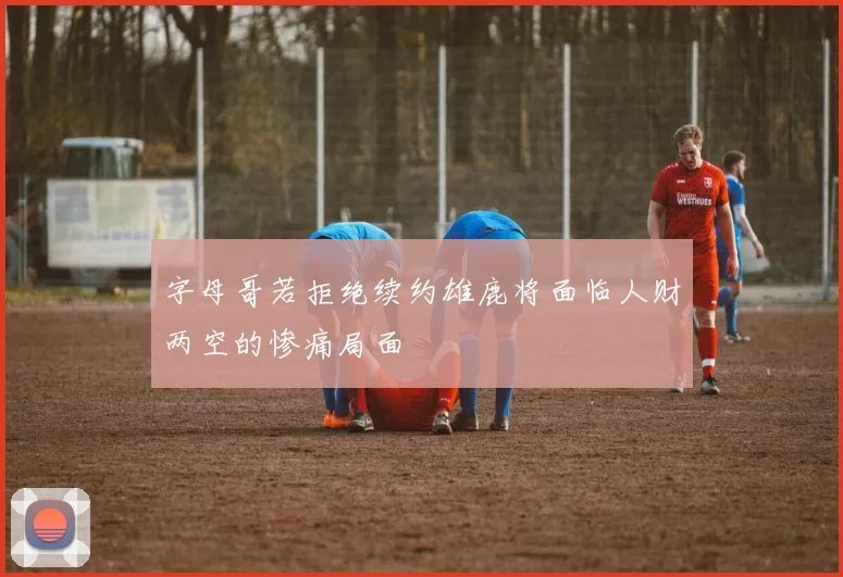 字母哥若拒绝续约雄鹿将面临人财两空的惨痛局面