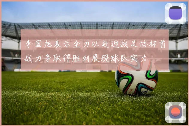 李国旭表示全力以赴迎战足协杯首战力争取得胜利展现球队实力