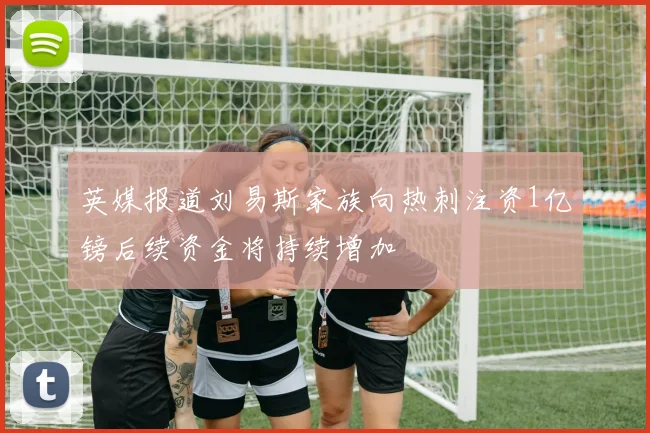 英媒报道刘易斯家族向热刺注资1亿镑后续资金将持续增加