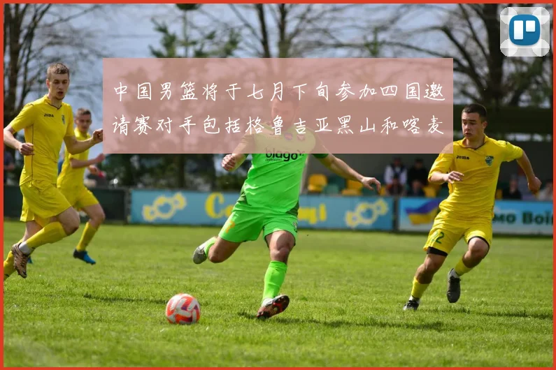 中国男篮将于七月下旬参加四国邀请赛对手包括格鲁吉亚黑山和喀麦隆