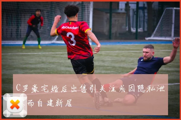 C罗豪宅婚后出售引关注或因隐私泄露而自建新居