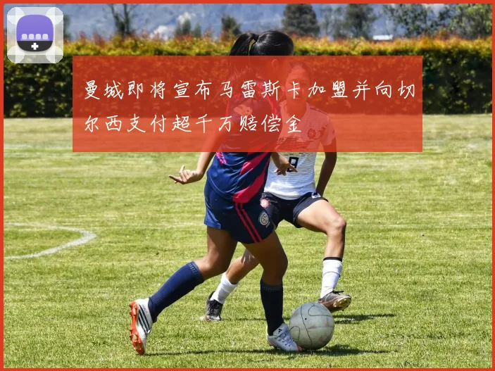 曼城即将宣布马雷斯卡加盟并向切尔西支付超千万赔偿金