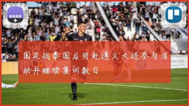 国足战泰国后将赴遵义大连参与活动并继续集训数日
