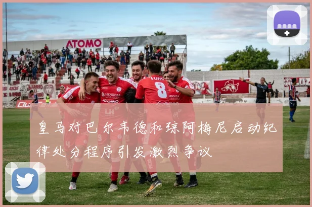 皇马对巴尔韦德和琼阿梅尼启动纪律处分程序引发激烈争议