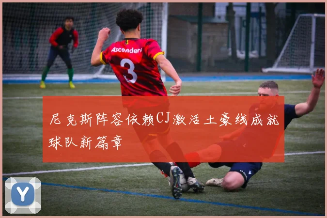 尼克斯阵容依赖CJ激活土豪线成就球队新篇章