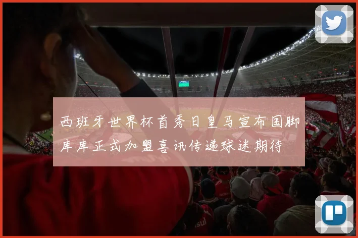 西班牙世界杯首秀日皇马宣布国脚库库正式加盟喜讯传递球迷期待