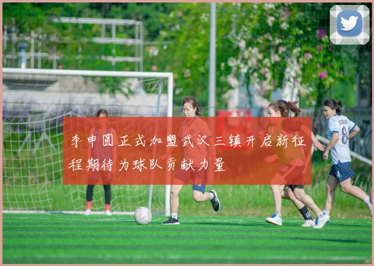 李申圆正式加盟武汉三镇开启新征程期待为球队贡献力量