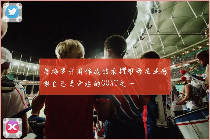 与梅罗并肩作战的荣耀维蒂尼亚感慨自己是幸运的GOAT之一