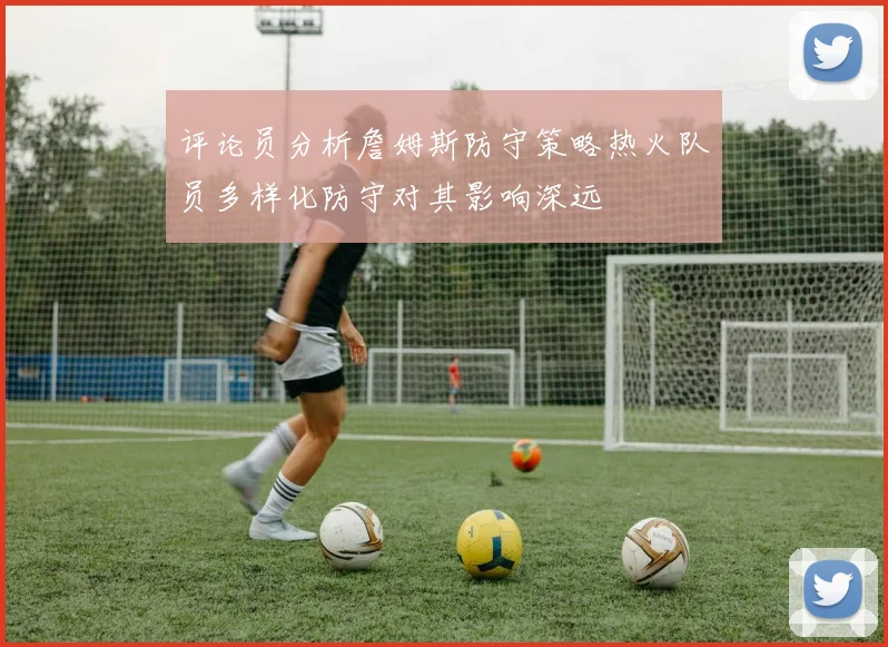 评论员分析詹姆斯防守策略热火队员多样化防守对其影响深远