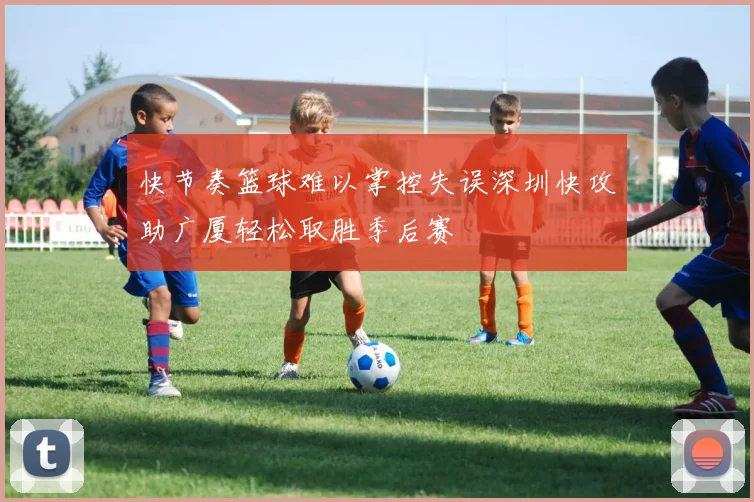 快节奏篮球难以掌控失误深圳快攻助广厦轻松取胜季后赛