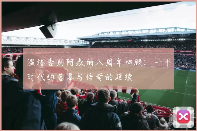 温格告别阿森纳八周年回顾：一个时代的落幕与传奇的延续