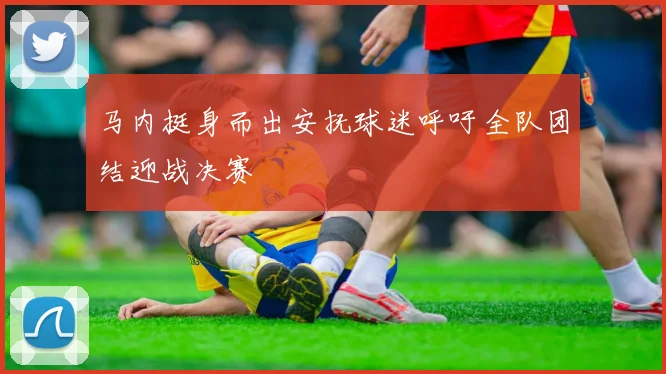 马内挺身而出安抚球迷呼吁全队团结迎战决赛