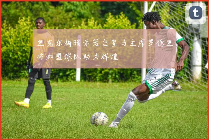 里克尔梅暗示若当皇马主席罗德里将加盟球队助力辉煌