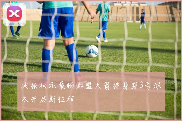 次轮状元桑顿加盟火箭将身穿3号球衣开启新征程