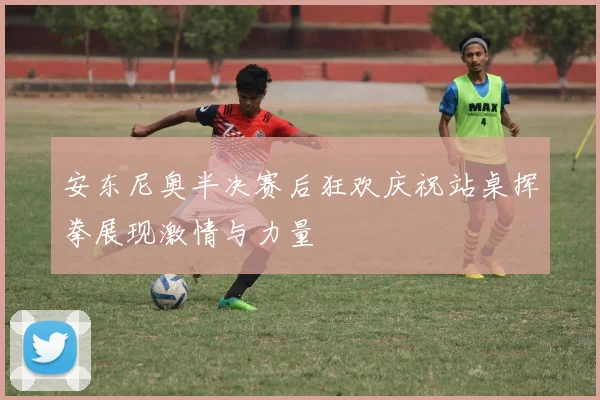 安东尼奥半决赛后狂欢庆祝站桌挥拳展现激情与力量