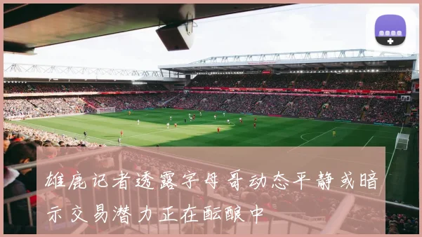 雄鹿记者透露字母哥动态平静或暗示交易潜力正在酝酿中