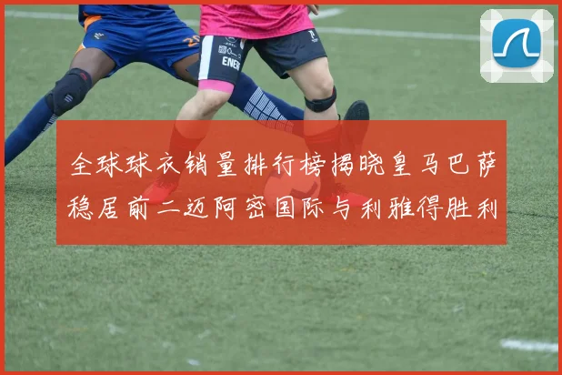 全球球衣销量排行榜揭晓皇马巴萨稳居前二迈阿密国际与利雅得胜利表现抢眼