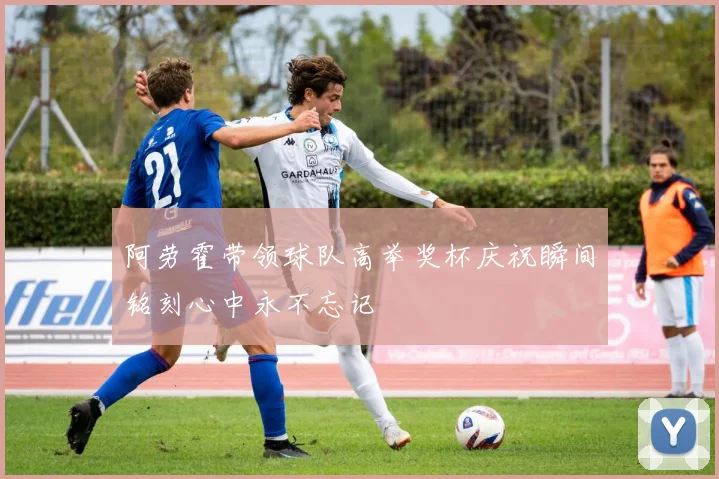 阿劳霍带领球队高举奖杯庆祝瞬间铭刻心中永不忘记